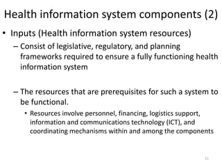 Health information system components (2)
• Inputs (Health information system resources)
– Consist of legislative, regulatory, and planning
frameworks required to ensure a fully functioning health
information system
– The resources that are prerequisites for such a system to
be functional.
• Resources involve personnel, financing, logistics support,
information and communications technology (ICT), and
coordinating mechanisms within and among the components
11
 