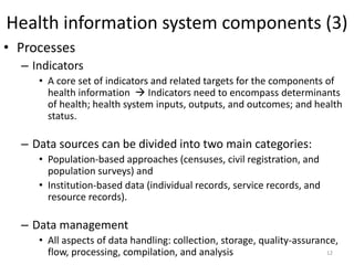 Health information system components (3)
• Processes
– Indicators
• A core set of indicators and related targets for the components of
health information  Indicators need to encompass determinants
of health; health system inputs, outputs, and outcomes; and health
status.
– Data sources can be divided into two main categories:
• Population-based approaches (censuses, civil registration, and
population surveys) and
• Institution-based data (individual records, service records, and
resource records).
– Data management
• All aspects of data handling: collection, storage, quality-assurance,
flow, processing, compilation, and analysis 12
 