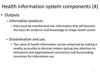 Health information system components (4)
• Outputs
– Information products.
• Data must be transformed into information that will become
the basis for evidence and knowledge to shape health action
– Dissemination and use.
• The value of health information can be enhanced by making it
readily accessible to decision makers (giving due attention to
behavioral and organizational constraints) and by providing
incentives for information use
13
 