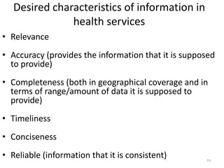 Desired characteristics of information in
health services
• Relevance
• Accuracy (provides the information that it is supposed
to provide)
• Completeness (both in geographical coverage and in
terms of range/amount of data it is supposed to
provide)
• Timeliness
• Conciseness
• Reliable (information that it is consistent) 14
 