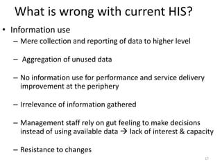 What is wrong with current HIS?
• Information use
– Mere collection and reporting of data to higher level
– Aggregation of unused data
– No information use for performance and service delivery
improvement at the periphery
– Irrelevance of information gathered
– Management staff rely on gut feeling to make decisions
instead of using available data  lack of interest & capacity
– Resistance to changes
17
 