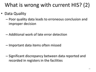 What is wrong with current HIS? (2)
• Data Quality
– Poor quality data leads to erroneous conclusion and
improper decision
– Additional work of late error detection
– Important data items often missed
– Significant discrepancy between data reported and
recorded in registers in the facilities
18
 