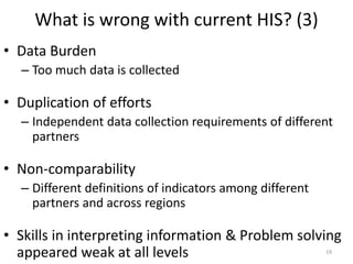 What is wrong with current HIS? (3)
• Data Burden
– Too much data is collected
• Duplication of efforts
– Independent data collection requirements of different
partners
• Non-comparability
– Different definitions of indicators among different
partners and across regions
• Skills in interpreting information & Problem solving
appeared weak at all levels 19
 