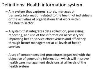 Definitions: Health information system
– Any system that captures, stores, manages or
transmits information related to the health of individuals
or the activities of organizations that work within
the health sector
– A system that integrates data collection, processing,
reporting, and use of the information necessary for
improving health service effectiveness and efficiency
through better management at all levels of health
services
– A set of components and procedures organized with the
objective of generating information which will improve
health care management decisions at all levels of the
health system 2
 
