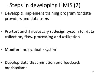 Steps in developing HMIS (2)
• Develop & implement training program for data
providers and data users
• Pre-test and if necessary redesign system for data
collection, flow, processing and utilization
• Monitor and evaluate system
• Develop data dissemination and feedback
mechanisms
24
 