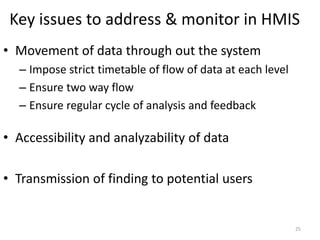 Key issues to address & monitor in HMIS
• Movement of data through out the system
– Impose strict timetable of flow of data at each level
– Ensure two way flow
– Ensure regular cycle of analysis and feedback
• Accessibility and analyzability of data
• Transmission of finding to potential users
25
 