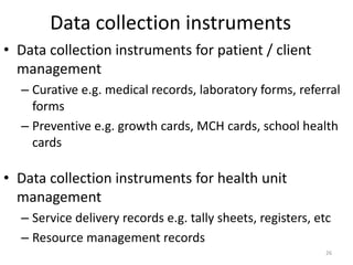 Data collection instruments
• Data collection instruments for patient / client
management
– Curative e.g. medical records, laboratory forms, referral
forms
– Preventive e.g. growth cards, MCH cards, school health
cards
• Data collection instruments for health unit
management
– Service delivery records e.g. tally sheets, registers, etc
– Resource management records
26
 