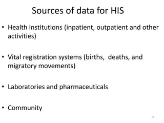 Sources of data for HIS
• Health institutions (inpatient, outpatient and other
activities)
• Vital registration systems (births, deaths, and
migratory movements)
• Laboratories and pharmaceuticals
• Community
27
 