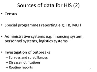 Sources of data for HIS (2)
• Census
• Special programmes reporting e.g. TB, MCH
• Administrative systems e.g. financing system,
personnel systems, logistics systems
• Investigation of outbreaks
– Surveys and surveillances
– Disease notifications
– Routine reports 28
 