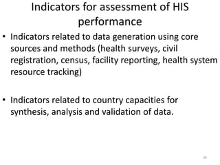 Indicators for assessment of HIS
performance
• Indicators related to data generation using core
sources and methods (health surveys, civil
registration, census, facility reporting, health system
resource tracking)
• Indicators related to country capacities for
synthesis, analysis and validation of data.
30
 
