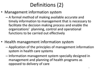 Definitions (2)
• Management information system
– A formal method of making available accurate and
timely information to management that is necessary to
facilitate the decision making process and enable the
organizations’ planning, control and operational
functions to be carried out effectively
• Health management information system
– Application of the principles of management information
system in health care systems
– Information management system specially designed in
management and planning of health programs as
opposed to delivery of care
3
 