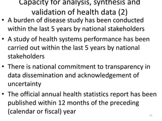 Capacity for analysis, synthesis and
validation of health data (2)
• A burden of disease study has been conducted
within the last 5 years by national stakeholders
• A study of health systems performance has been
carried out within the last 5 years by national
stakeholders
• There is national commitment to transparency in
data dissemination and acknowledgement of
uncertainty
• The official annual health statistics report has been
published within 12 months of the preceding
(calendar or fiscal) year 37
 