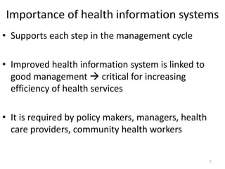 Importance of health information systems
• Supports each step in the management cycle
• Improved health information system is linked to
good management  critical for increasing
efficiency of health services
• It is required by policy makers, managers, health
care providers, community health workers
5
 