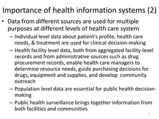 Importance of health information systems (2)
• Data from different sources are used for multiple
purposes at different levels of health care system
– Individual level data about patient's profile, health care
needs, & treatment are used for clinical decision-making
– Health facility level data, both from aggregated facility-level
records and from administrative sources such as drug
procurement records, enable health care managers to
determine resource needs, guide purchasing decisions for
drugs, equipment and supplies, and develop community
outreach
– Population level data are essential for public health decision-
making
– Public health surveillance brings together information from
both facilities and communities
6
 
