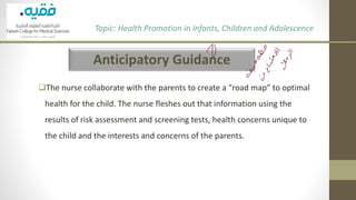 Anticipatory Guidance
❑The nurse collaborate with the parents to create a “road map” to optimal
health for the child. The nurse fleshes out that information using the
results of risk assessment and screening tests, health concerns unique to
the child and the interests and concerns of the parents.
Topic: Health Promotion in Infants, Children and Adolescence
 