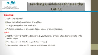 Teaching Guidelines for Healthy
Eating
Breakfast:
❑Don’t skip breakfast
❑Avoid eating high sugar foods at breakfast.
❑Start your breakfast with some fruit.
❑Protein is important at breakfast. A good source of protein is yogurt.
Lunch
❑Add the variety of healthy alternatives to your lunches: protein, fat and carbohydrate, (Pita,
wraps, bagel)
❑Try alternatives to high fat chips (baked pretzels).
❑Low fat milk is more nutritious than prepackaged juice box.
 