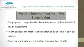 Possible Interventions form the
Stakeholders
▪ Campaigns to change the school cafeteria menus (reflect the school
health assessment)
▪ Health education to mothers and children on balanced diet physical
exercise
▪ Efforts by manufacturers e.g. smaller chocolate bars on sale
Topic: Health Promotion in Infants, Children and Adolescence
 