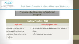 Promoting Participation in Treatment
Program
Topic: Health Promotion in Infants, Children and Adolescence
Healthy People in 2020
Objective Nursing significance
Increase the proportion of
persons with co-occurring
substance abuse who receive
treatment
- Screening all children and adolescents for substance
abuse
- Refer to appropriate program
 