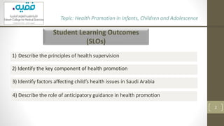 Student Learning Outcomes
(SLOs)
Topic: Health Promotion in Infants, Children and Adolescence
2
1) Describe the principles of health supervision
2) Identify the key component of health promotion
3) Identify factors affecting child’s health issues in Saudi Arabia
4) Describe the role of anticipatory guidance in health promotion
 