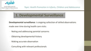 1. Developmental Surveillance
Developmental surveillance: is ongoing collection of skilled observations
made over time during health care visits:
- Noting and addressing parental concerns
- Obtaining developmental history
- Making accurate observation
- Consulting with relevant professionals
Topic: Health Promotion in Infants, Children and Adolescence
 