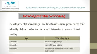 Developmental Screening
Developmental Screenings : are brief assessment procedures that
identify children who warrant more intensive assessment and
testing.
Topic: Health Promotion in Infants, Children and Adolescence
Age Warning Sign
5 months No reaching for toys
6 months Lack of tripod sitting
9 months No reciprocal vocalization or facial
expression
 