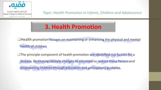 3. Health Promotion
❑Health promotion focuses on maintaining or enhancing the physical and mental
health of children
❑The principle component of health promotion are identified risk factors for a
disease, facilitating lifestyle changes to eliminate or reduce these factors and
empowering children through education and anticipatory guidance.
Topic: Health Promotion in Infants, Children and Adolescence
 