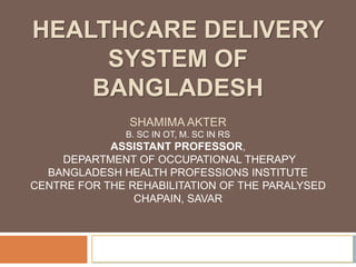 HEALTHCARE DELIVERY
SYSTEM OF
BANGLADESH
SHAMIMA AKTER
B. SC IN OT, M. SC IN RS
ASSISTANT PROFESSOR,
DEPARTMENT OF OCCUPATIONAL THERAPY
BANGLADESH HEALTH PROFESSIONS INSTITUTE
CENTRE FOR THE REHABILITATION OF THE PARALYSED
CHAPAIN, SAVAR
 