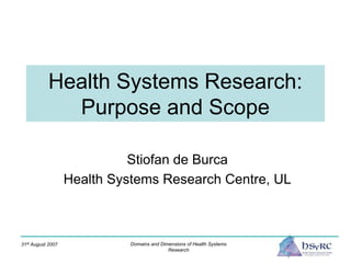 31st August 2007 Domains and Dimensions of Health Systems
Research
Health Systems Research:
Purpose and Scope
Stiofan de Burca
Health Systems Research Centre, UL
 