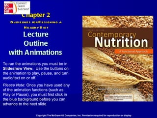 Chapter 2 Guidelines for Designing a Healthy Diet Lecture Outline with Animations Copyright The McGraw-Hill Companies, Inc. Permission required for reproduction or display   To run the animations you must be in  Slideshow View .  Use the buttons on the animation to play, pause, and turn audio/text on or off.  Please Note : Once you have used any of the animation functions   (such as Play or Pause), you must first click   in the blue background before you can advance to the next slide. 