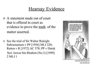 Hearsay Evidence
o A statement made out of court
that is offered in court as
evidence to prove the truth of the
matter asserted.
o See the trial of Sir Walter Raleigh;
Subramaniam v PP [1956] MLJ 220;
Ratten v R [1972] AC 378; PP v Datuk
Seri Anwar bin Ibrahim (No.3) [1999]
2 MLJ 1
 