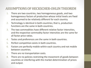 ASSUMPTIONSOFHECKSCHER-OHLINTHEOREM
1. There are two countries, two homogeneous goods, and two
homogeneous factors of production whose initial levels are fixed
and assumed to be relatively different for each country.
2. Technology is identical in both countries; that is, production
functions are the same in both countries.
3. The two commodities have different relative factor intensities,
and the respective commodity factor intensities are the same for
all factor price ratios.
4. Tastes and preferences are the same in both countries.
5. Perfect competition exists in both countries.
6. Factors are perfectly mobile within each country and not mobile
between countries.
7. There are no transportation costs.
8. There are no policies restricting the movement of goods between
countries or interfering with the market determination of prices
and output.
 
