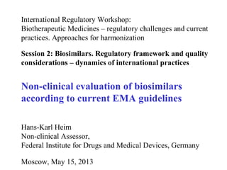 International Regulatory Workshop:
Biotherapeutic Medicines – regulatory challenges and current
practices. Approaches for harmonization
Session 2: Biosimilars. Regulatory framework and quality
considerations – dynamics of international practices
Non-clinical evaluation of biosimilars
according to current EMA guidelines
Hans-Karl Heim
Non-clinical Assessor,
Federal Institute for Drugs and Medical Devices, Germany
Moscow, May 15, 2013
 