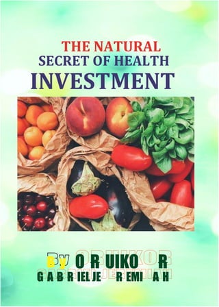 THE NATURAL SECRET OF HEALTH INVESTMENT
ORUIKOR GABRIEL JEREMIAH
y
B R
O R UIKO
G A B R IEL JE R EMI A H
SECRET OF HEALTH
INVESTMENT
THE NATURAL
 