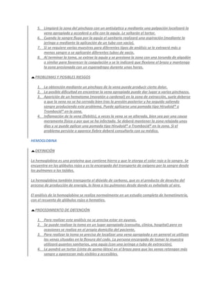 5. Limpiará la zona del pinchazo con un antiséptico y mediante una palpación localizará la
      vena apropiada y accederá a ella con la aguja. Le soltarán el tortor.
   6. Cuando la sangre fluya por la aguja el sanitario realizará una aspiración (mediante la
      jeringa o mediante la aplicación de un tubo con vacío).
   7. Si se requiere varias muestras para diferentes tipos de análisis se le extraerá más o
      menos sangre o se aplicarán diferentes tubos de vacío.
   8. Al terminar la toma, se extrae la aguja y se presiona la zona con una torunda de algodón
      o similar para favorecer la coagulación y se le indicará que flexione el brazo y mantenga
      la zona presionada con un esparadrapo durante unas horas.

  PROBLEMAS Y POSIBLES RIESGOS

   1. La obtención mediante un pinchazo de la vena puede producir cierto dolor.
   2. La posible dificultad en encontrar la vena apropiada puede dar lugar a varios pinchazos.
   3. Aparición de un hematoma (moratón o cardenal) en la zona de extracción, suele deberse
      a que la vena no se ha cerrado bien tras la presión posterior y ha seguido saliendo
      sangre produciendo este problema. Puede aplicarse una pomada tipo Hirudoid® o
      Trombocid® en la zona.
   4. Inflamación de la vena (flebitis), a veces la vena se ve alterada, bien sea por una causa
      meramente física o por que se ha infectado. Se deberá mantener la zona relajada unos
      días y se puede aplicar una pomada tipo Hirudoid® o Trombocid® en la zona. Si el
      problema persiste o aparece fiebre deberá consultarlo con su médico.

HEMOGLOBINA

  DEFINICIÓN

La hemoglobina es una proteína que contiene hierro y que le otorga el color rojo a la sangre. Se
encuentra en los glóbulos rojos y es la encargada del transporte de oxígeno por la sangre desde
los pulmones a los tejidos.

La hemoglobina también transporta el dióxido de carbono, que es el producto de desecho del
proceso de producción de energía, lo lleva a los pulmones desde donde es exhalado al aire.

El análisis de la hemoglobina se realiza normalmente en un estudio completo de hematimetría,
con el recuento de glóbulos rojos o hematíes.

  PROCEDIMIENTO DE OBTENCIÓN

   1. Para realizar este análisis no se precisa estar en ayunas.
   2. Se puede realizar la toma en un lugar apropiado (consulta, clínica, hospital) pero en
      ocasiones se realiza en el propio domicilio del paciente.
   3. Para realizar la toma se precisa de localizar una vena apropiada y en general se utilizan
      las venas situadas en la flexura del codo. La persona encargada de tomar la muestra
      utilizará guantes sanitarios, una aguja (con una jeringa o tubo de extracción).
   4. Le pondrá un tortor (cinta de goma-látex) en el brazo para que las venas retengan más
      sangre y aparezcan más visibles y accesibles.
 