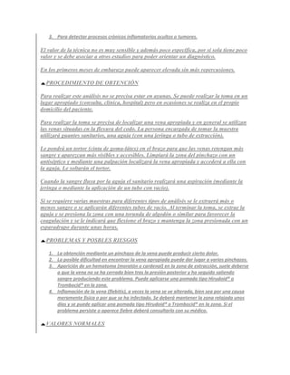 3. Para detectar procesos crónicos inflamatorios ocultos o tumores.

El valor de la técnica no es muy sensible y además poco específica, por sí sola tiene poco
valor y se debe asociar a otros estudios para poder orientar un diagnóstico.

En los primeros meses de embarazo puede aparecer elevada sin más repercusiones.

  PROCEDIMIENTO DE OBTENCIÓN

Para realizar este análisis no se precisa estar en ayunas. Se puede realizar la toma en un
lugar apropiado (consulta, clínica, hospital) pero en ocasiones se realiza en el propio
domicilio del paciente.

Para realizar la toma se precisa de localizar una vena apropiada y en general se utilizan
las venas situadas en la flexura del codo. La persona encargada de tomar la muestra
utilizará guantes sanitarios, una aguja (con una jeringa o tubo de extracción).

Le pondrá un tortor (cinta de goma-látex) en el brazo para que las venas retengan más
sangre y aparezcan más visibles y accesibles. Limpiará la zona del pinchazo con un
antiséptico y mediante una palpación localizará la vena apropiada y accederá a ella con
la aguja. Le soltarán el tortor.

Cuando la sangre fluya por la aguja el sanitario realizará una aspiración (mediante la
jeringa o mediante la aplicación de un tubo con vacío).

Si se requiere varias muestras para diferentes tipos de análisis se le extraerá más o
menos sangre o se aplicarán diferentes tubos de vacío. Al terminar la toma, se extrae la
aguja y se presiona la zona con una torunda de algodón o similar para favorecer la
coagulación y se le indicará que flexione el brazo y mantenga la zona presionada con un
esparadrapo durante unas horas.

  PROBLEMAS Y POSBLES RIESGOS

   1. La obtención mediante un pinchazo de la vena puede producir cierto dolor.
   2. La posible dificultad en encontrar la vena apropiada puede dar lugar a varios pinchazos.
   3. Aparición de un hematoma (moratón o cardenal) en la zona de extracción, suele deberse
      a que la vena no se ha cerrado bien tras la presión posterior y ha seguido saliendo
      sangre produciendo este problema. Puede aplicarse una pomada tipo Hirudoid® o
      Trombocid® en la zona.
   4. Inflamación de la vena (flebitis), a veces la vena se ve alterada, bien sea por una causa
      meramente física o por que se ha infectado. Se deberá mantener la zona relajada unos
      días y se puede aplicar una pomada tipo Hirudoid® o Trombocid® en la zona. Si el
      problema persiste o aparece fiebre deberá consultarlo con su médico.

  VALORES NORMALES
 