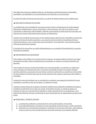 Hay diferentes grupos de glóbulos blancos: los llamados polimorfonucleares (neutrófilos,
eosinófilos y los basófilos) y los mononucleares (los linfocitos y los monocitos).

El origen de todas las formas de leucocitos es a partir de células madres de la médula ósea.

  PARA QUÉ SE REALIZA SU ESTUDIO

La modificación de la cantidad de leucocitos puede orientar al diagnóstico de enfermedades
infecciosas, inflamatorias, cáncer y leucemias, y otros procesos. Por ello el recuento es muy
orientativo en diferentes enfermedades. Además el porcentaje de cada grupo de leucocitos nos
ofrecerá una mayor información para precisar un diagnóstico.

Cuando en la medición de leucocitos se ven células jóvenes aparecen los neutrófilos en forma de
núcleo en forma de bastón (cayados), y un aumento del porcentaje de los glóbulos blancos
polimorfonucleares, esto se denomina como desviación "a la izquierda". Este término sugiere
infecciones bacterianas agudas.

El estudio de los leucocitos se realiza habitualmente en un estudio de hematimetría y recuento
leucocitario completo.

  PROCEDIMIENTO DE OBTENCIÓN

Para realizar este análisis no se precisa estar en ayunas. Se puede realizar la toma en un lugar
apropiado (consulta, clínica, hospital) pero en ocasiones se realiza en el propio domicilio del
paciente.

Para realizar la toma se precisa de localizar una vena apropiada y, en general, se utilizan las
venas situadas en la flexura del codo. La persona encargada de tomar la muestra utilizará
guantes sanitarios, una aguja (con una jeringa o tubo de extracción). Le pondrá un tortor (cinta
de goma-látex) en el brazo para que las venas retengan más sangre y aparezcan más visibles y
accesibles.

Limpiará la zona del pinchazo con un antiséptico y mediante una palpación localizará la vena
apropiada y accederá a ella con la aguja. Le soltarán el tortor.

Cuando la sangre fluya por la aguja el sanitario realizará una aspiración (mediante la jeringa o
mediante la aplicación de un tubo con vacío). Al terminar la toma, se extrae la aguja y se
presiona la zona con una torunda de algodón o similar para favorecer la coagulación y se le
indicará que flexione el brazo y mantenga la zona presionada con un esparadrapo durante unas
horas.

  PROBLEMAS Y POSIBLES RIESGOS

    1. La obtención mediante un pinchazo de la vena puede producir cierto dolor.
    2. La posible dificultad en encontrar la vena apropiada puede dar lugar a varios pinchazos.
    3. Aparición de un hematoma (moratón o cardenal) en la zona de extracción; suele deberse
       a que la vena no se ha cerrado bien tras la presión posterior y ha seguido saliendo
 