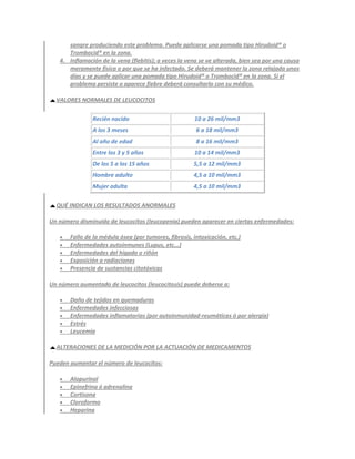 sangre produciendo este problema. Puede aplicarse una pomada tipo Hirudoid® o
      Trombocid® en la zona.
   4. Inflamación de la vena (flebitis); a veces la vena se ve alterada, bien sea por una causa
      meramente física o por que se ha infectado. Se deberá mantener la zona relajada unos
      días y se puede aplicar una pomada tipo Hirudoid® o Trombocid® en la zona. Si el
      problema persiste o aparece fiebre deberá consultarlo con su médico.

  VALORES NORMALES DE LEUCOCITOS

               Recién nacido                           10 a 26 mil/mm3
               A los 3 meses                            6 a 18 mil/mm3
               Al año de edad                           8 a 16 mil/mm3
               Entre los 3 y 5 años                    10 a 14 mil/mm3
               De los 5 a los 15 años                  5,5 a 12 mil/mm3
               Hombre adulto                           4,5 a 10 mil/mm3
               Mujer adulta                            4,5 a 10 mil/mm3

  QUÉ INDICAN LOS RESULTADOS ANORMALES

Un número disminuido de leucocitos (leucopenia) pueden aparecer en ciertas enfermedades:

      Fallo de la médula ósea (por tumores, fibrosis, intoxicación, etc.)
      Enfermedades autoinmunes (Lupus, etc...)
      Enfermedades del hígado o riñón
      Exposición a radiaciones
      Presencia de sustancias citotóxicas

Un número aumentado de leucocitos (leucocitosis) puede deberse a:

      Daño de tejidos en quemaduras
      Enfermedades infecciosas
      Enfermedades inflamatorias (por autoinmunidad-reumáticas ó por alergia)
      Estrés
      Leucemia

  ALTERACIONES DE LA MEDICIÓN POR LA ACTUACIÓN DE MEDICAMENTOS

Pueden aumentar el número de leucocitos:

      Alopurinol
      Epinefrina ó adrenalina
      Cortisona
      Cloroformo
      Heparina
 