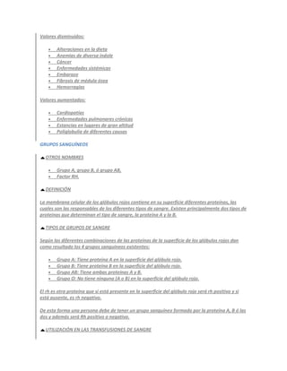 Valores disminuidos:

       Alteraciones en la dieta
       Anemias de diversa índole
       Cáncer
       Enfermedades sistémicas
       Embarazo
       Fibrosis de médula ósea
       Hemorragias

Valores aumentados:

       Cardiopatías
       Enfermedades pulmonares crónicas
       Estancias en lugares de gran altitud
       Poliglobulia de diferentes causas

GRUPOS SANGUÍNEOS

  OTROS NOMBRES

       Grupo A, grupo B, ó grupo AB,
       Factor RH.

  DEFINICIÓN

La membrana celular de los glóbulos rojos contiene en su superficie diferentes proteínas, las
cuales son las responsables de los diferentes tipos de sangre. Existen principalmente dos tipos de
proteínas que determinan el tipo de sangre, la proteína A y la B.

  TIPOS DE GRUPOS DE SANGRE

Según las diferentes combinaciones de las proteínas de la superficie de los glóbulos rojos dan
como resultado los 4 grupos sanguíneos existentes:

       Grupo A: Tiene proteína A en la superficie del glóbulo rojo.
       Grupo B: Tiene proteína B en la superficie del glóbulo rojo.
       Grupo AB: Tiene ambas proteínas A y B.
       Grupo O: No tiene ninguna (A o B) en la superficie del glóbulo rojo.

El rh es otra proteína que si está presente en la superficie del glóbulo rojo será rh positivo y si
está ausente, es rh negativo.

De esta forma una persona debe de tener un grupo sanguíneo formado por la proteína A, B ó las
dos y además será Rh positivo o negativo.

  UTILIZACIÓN EN LAS TRANSFUSIONES DE SANGRE
 