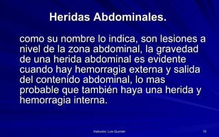Heridas Abdominales.   como su nombre lo indica, son lesiones a nivel de la zona abdominal, la gravedad de una herida abdominal es evidente cuando hay hemorragia externa y salida del contenido abdominal, lo mas probable que también haya una herida y hemorragia interna. 