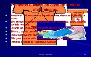 Primeros auxilios en caso de heridas abdominales. Acueste al herido sobre una superficie firme, descubra el área de la lesión. Si el contenido abdominal ha salido, no lo introduzca, cubra la herida con tela húmeda. Levante las rodillas para reducir la presión en el abdomen. Si tose o vomita presione la herida. Tome medidas anti- shock. Si la gasa anterior se humedeció demasiado, sustitúyala. Traslade al herido al Hospital De Clarines. 