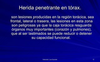 Herida penetrante en tórax. son lesiones producidas en la región torácica, sea frontal, lateral o trasera, las lesiones en esta zona son peligrosas ya que la caja torácica resguarda órganos muy importantes (corazón y pulmones), que al ser lastimados se puede reducir o detener su capacidad funcional.  