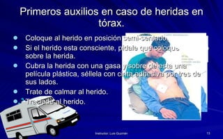 Primeros auxilios en caso de heridas en tórax. Coloque al herido en posición semi-sentado. Si el herido esta consciente, pidale que coloque su mano sobre la herida. Cubra la herida con una gasa y sobre de esta una película plástica, séllela con cinta adhesiva por tres de sus lados. Trate de calmar al herido. Traslade al herido. 