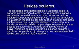 Heridas oculares. el ojo puede amoratarse debido a un fuerte golpe  o, cortarse por la acción directa o de fragmentos afilados y recortados de metal, arena y cristal; todas las heridas oculares son potencialmente graves, hasta las abrasiones en la cornea (superficie del ojo) pueden producir cicatrices e infecciones con un posible deterioro de la visión, una herida penetrante puede romper el globo y permitir que se escape su fluido claro. Aunque este tipo de herida es grave, ahora es posible reparar las lesiones oculares y quizás no se pierda el ojo siempre y un cuando el afectado reciba una buena y rápida atención. 