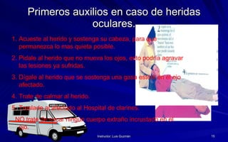 Primeros auxilios en caso de heridas oculares. Acueste al herido y sostenga su cabeza, para que permanezca lo mas quieta posible. Pidale al herido que no mueva los ojos, esto podría agravar las lesiones ya sufridas. Dígale al herido que se sostenga una gasa estéril en el ojo afectado. Trate de calmar al herido. Traslade al afectado al Hospital de clarines. NO trate de sacar ningún cuerpo extraño incrustado en el ojo. 