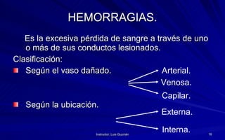 HEMORRAGIAS. Es la excesiva pérdida de sangre a través de uno o más de sus conductos lesionados.  Clasificación:  Según el vaso dañado. Según la ubicación. Arterial. Venosa. Capilar. Externa. Interna. 