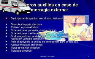 Primeros auxilios en caso de hemorragia externa:   Sin importar de que tipo sea el vaso lesionado… Descubra la parte afectada. Retire cuerpos extraños. Si la herida es pequeña, presión digital. Si la herida es mediana o grande, presión manual. Si el sangrado no se detiene, coloque otra gasa sobre la anterior y realice un vendaje compresivo. Pida el apoyo de la unidad de emergencia para el traslado. Aplique medidas anti-shock.  Trata de calmar al herido. Traslade al herido. 