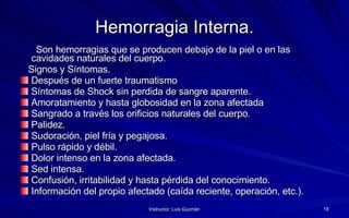Hemorragia Interna. Son hemorragias que se producen debajo de la piel o en las cavidades naturales del cuerpo. Signos y Síntomas.  Después de un fuerte traumatismo Síntomas de Shock sin perdida de sangre aparente. Amoratamiento y hasta globosidad en la zona afectada Sangrado a través los orificios naturales del cuerpo. Palidez.  Sudoración, piel fría y pegajosa. Pulso rápido y débil. Dolor intenso en la zona afectada. Sed intensa. Confusión, irritabilidad y hasta pérdida del conocimiento. Información del propio afectado (caída reciente, operación, etc.). 