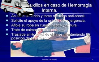 Primeros Auxilios en caso de Hemorragia Interna. Acueste al herido y tome medidas anti-shock.  Solicite el apoyo de la unidad de emergencia. Afloje su ropa en cuello, pecho y cintura. Trate de calmar al afectado. Traslade al Hospital de clarines manteniendo la posición de tratamiento. 