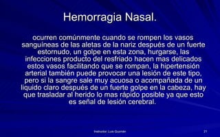 Hemorragia Nasal. ocurren comúnmente cuando se rompen los vasos sanguíneas de las aletas de la nariz después de un fuerte estornudo, un golpe en esta zona, hurgarse, las infecciones producto del resfriado hacen mas delicados estos vasos facilitando que se rompan, la hipertensión arterial también puede provocar una lesión de este tipo, pero si la sangre sale muy acuosa o acompañada de un liquido claro después de un fuerte golpe en la cabeza, hay que trasladar al herido lo mas rápido posible ya que esto es señal de lesión cerebral.  