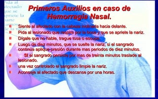Primeros Auxilios en caso de Hemorragia Nasal. Siente al afectado con la cabeza inclinada hacia delante. Pida al lesionado que respire por la boca y que se apriete la nariz. Dígale que no hable, trague tosa o escupa. Luego de diez minutos, que se suelte la nariz, si el sangrado continúa aplique presión durante mas periodos de diez minutos. SI  el sangrado persiste por mas de treinta minutos traslade al lesionado. una vez controlado el sangrado limpie la nariz. Aconseje al afectado que descanse por una horas. 